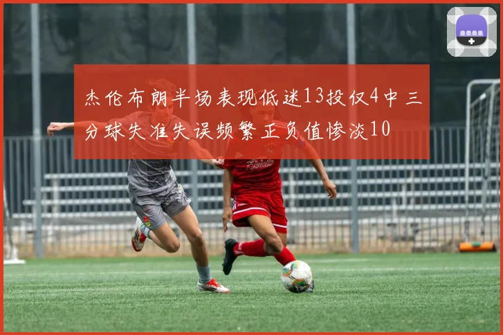 杰伦布朗半场表现低迷13投仅4中三分球失准失误频繁正负值惨淡10