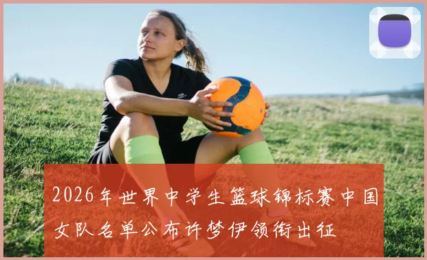 2026年世界中学生篮球锦标赛中国女队名单公布许梦伊领衔出征