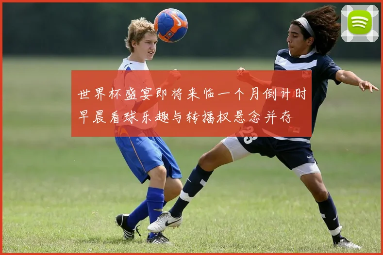 世界杯盛宴即将来临一个月倒计时早晨看球乐趣与转播权悬念并存