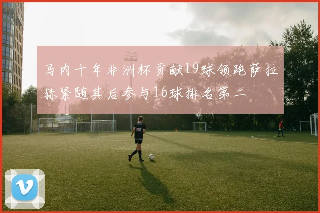 马内十年非洲杯贡献19球领跑萨拉赫紧随其后参与16球排名第二
