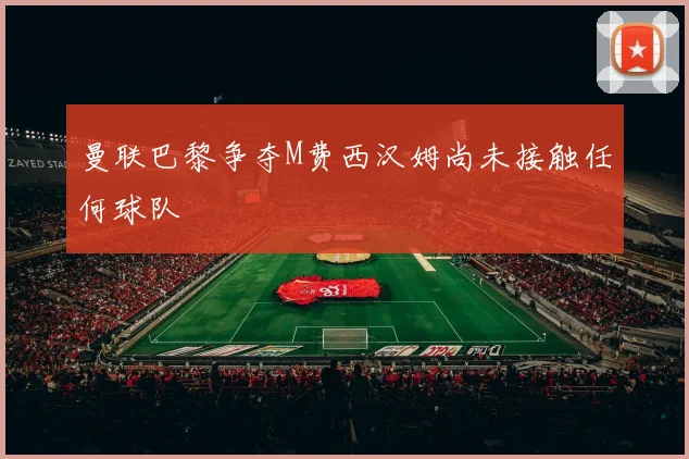 曼联巴黎争夺M费西汉姆尚未接触任何球队