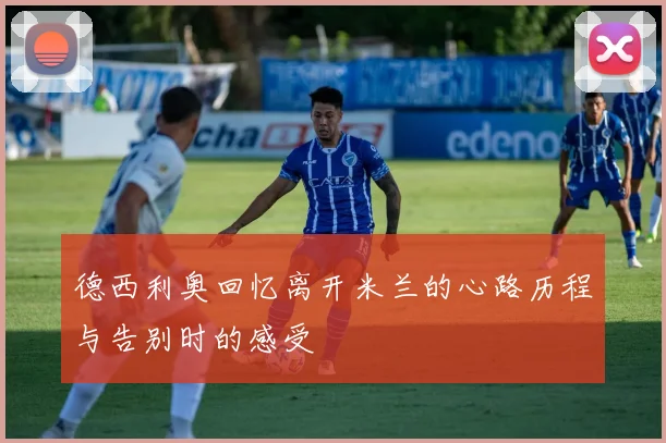 德西利奥回忆离开米兰的心路历程与告别时的感受