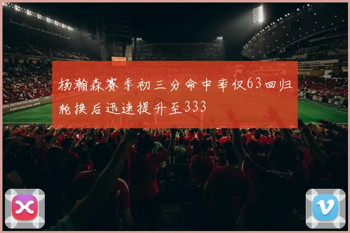 杨瀚森赛季初三分命中率仅63回归轮换后迅速提升至333