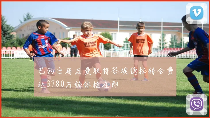 巴西出局后曼联将签埃德松转会费达3780万镑体检在即