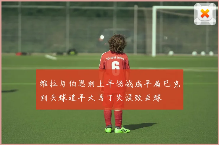 维拉与伯恩利上半场战成平局巴克利头球追平大马丁失误致丢球
