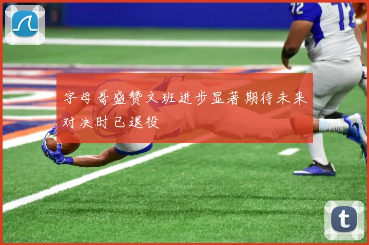 字母哥盛赞文班进步显著期待未来对决时已退役