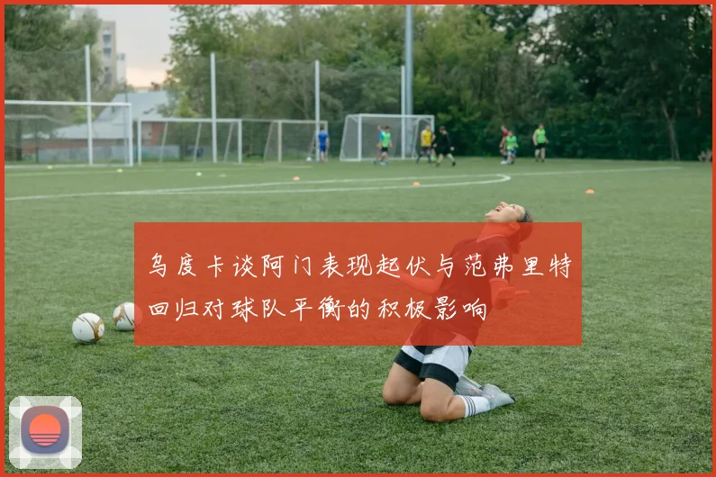 乌度卡谈阿门表现起伏与范弗里特回归对球队平衡的积极影响