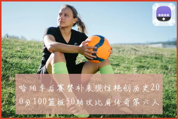 哈珀季后赛替补表现惊艳创历史200分100篮板50助攻比肩传奇第六人