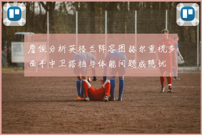 詹俊分析英格兰阵容图赫尔重视多面手中卫搭档与体能问题成隐忧