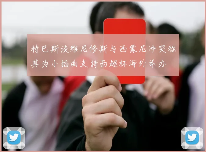 特巴斯谈维尼修斯与西蒙尼冲突称其为小插曲支持西超杯海外举办