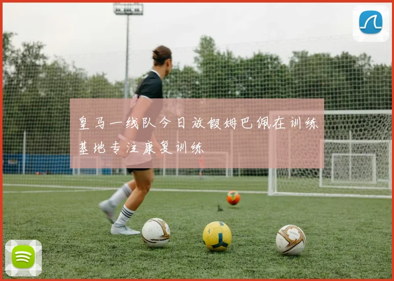 皇马一线队今日放假姆巴佩在训练基地专注康复训练