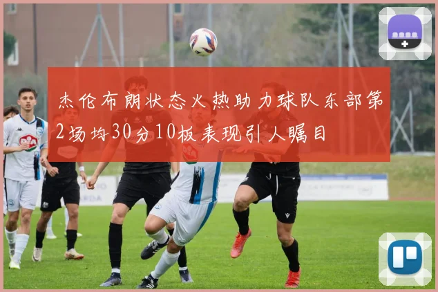 杰伦布朗状态火热助力球队东部第2场均30分10板表现引人瞩目