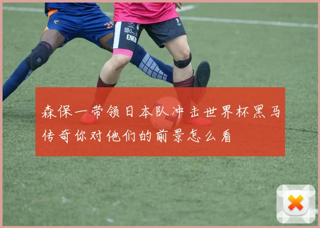 森保一带领日本队冲击世界杯黑马传奇你对他们的前景怎么看