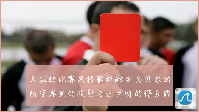 文班的比赛风格解析融合戈贝尔的防守库里的投射与杜兰特的得分能力