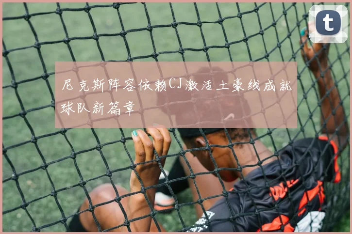 尼克斯阵容依赖CJ激活土豪线成就球队新篇章