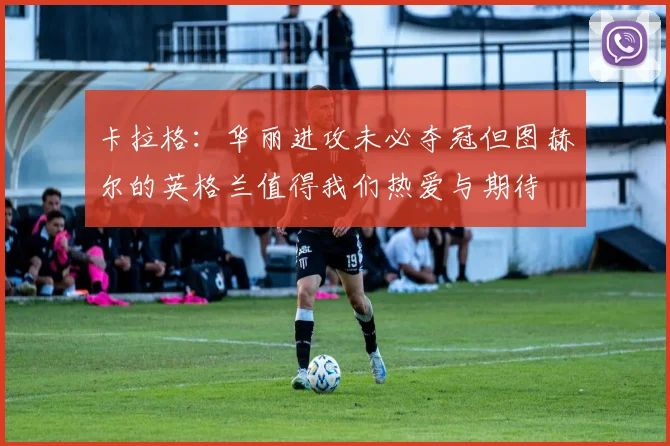卡拉格：华丽进攻未必夺冠但图赫尔的英格兰值得我们热爱与期待