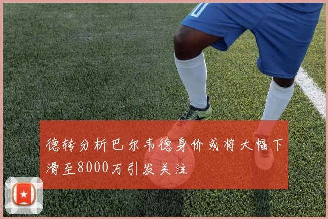 德转分析巴尔韦德身价或将大幅下滑至8000万引发关注