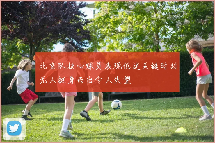北京队核心球员表现低迷关键时刻无人挺身而出令人失望