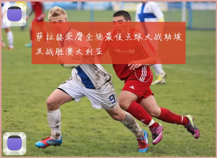 萨拉赫荣膺全场最佳点球大战助埃及战胜澳大利亚