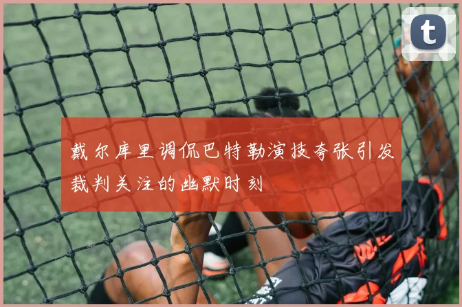 戴尔库里调侃巴特勒演技夸张引发裁判关注的幽默时刻