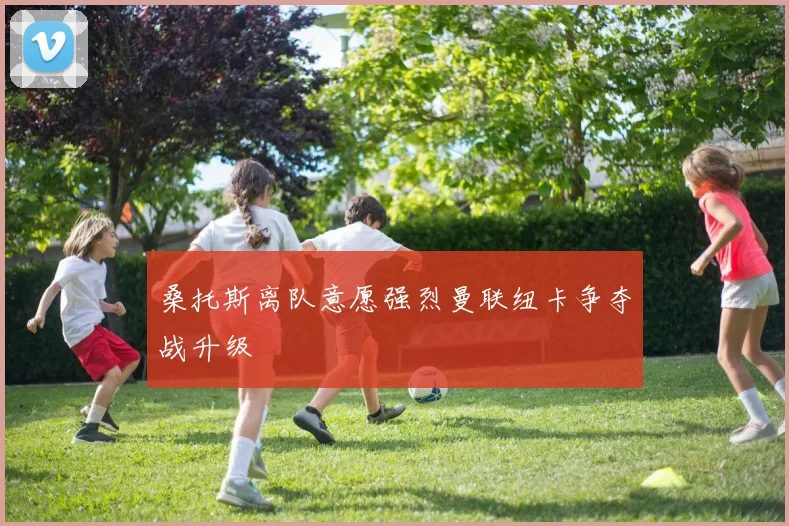 桑托斯离队意愿强烈曼联纽卡争夺战升级