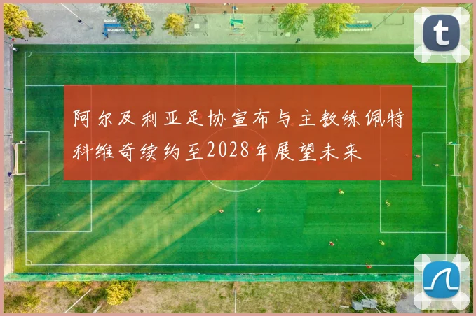阿尔及利亚足协宣布与主教练佩特科维奇续约至2028年展望未来